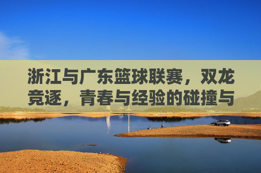 浙江与广东篮球联赛，双龙竞逐，青春与经验的碰撞与融合，浙江与广东篮球联赛，双龙竞逐，青春与经验碰撞融合