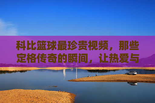 科比篮球最珍贵视频，那些定格传奇的瞬间，让热爱与传承永续