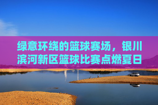 绿意环绕的篮球赛场,银川滨河新区篮球比赛点燃夏日活力