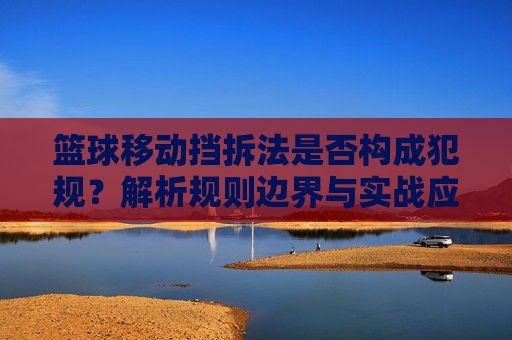 篮球移动挡拆法是否构成犯规？解析规则边界与实战应用