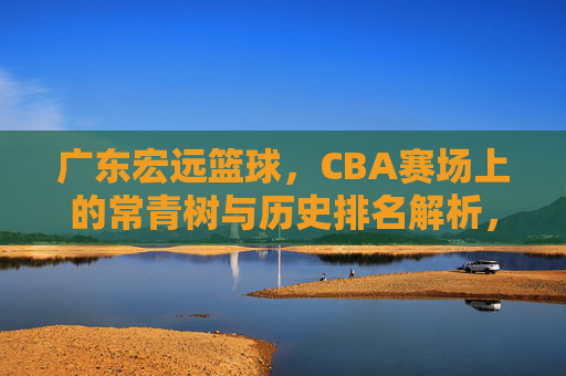 广东宏远篮球，CBA赛场上的常青树与历史排名解析，广东宏远，CBA赛场常青树的历史排名解析