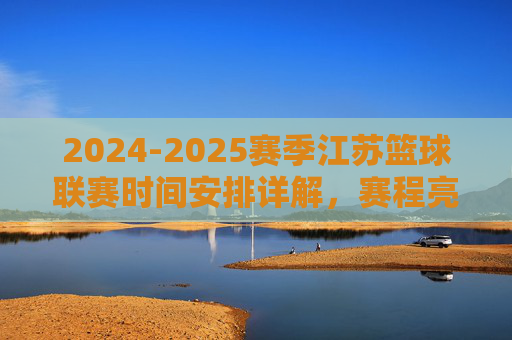 2024-2025赛季江苏篮球联赛时间安排详解，赛程亮点与观赛指南，2024-2025赛季江苏篮球联赛时间安排详解，赛程亮点与观赛指南