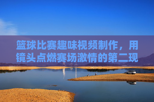 篮球比赛趣味视频制作,用镜头点燃赛场激情的第二现场