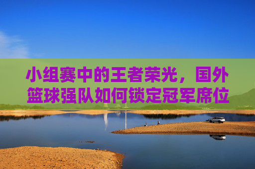 小组赛中的王者荣光，国外篮球强队如何锁定冠军席位，小组赛中的王者荣光，国外篮球强队如何锁定冠军席位