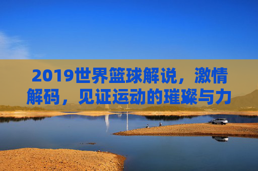 2019世界篮球解说，激情解码，见证运动的璀璨与力量