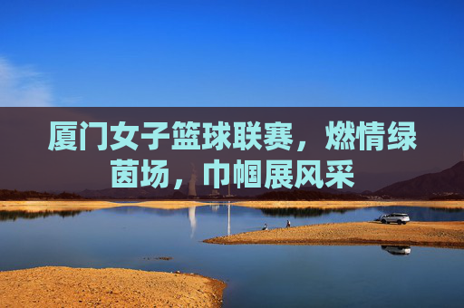 厦门女子篮球联赛，燃情绿茵场，巾帼展风采