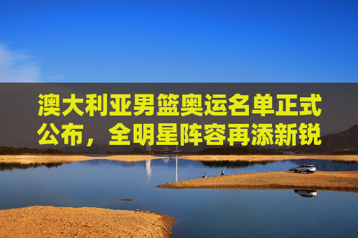 澳大利亚男篮奥运名单正式公布，全明星阵容再添新锐，奥运征程蓄势待发