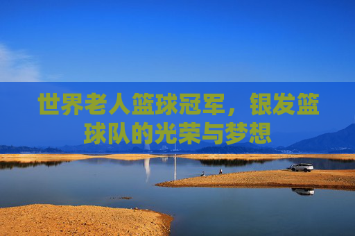 世界老人篮球冠军,银发篮球队的光荣与梦想