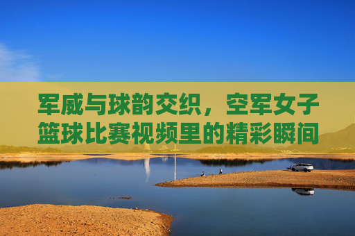 军威与球韵交织,空军女子篮球比赛视频里的精彩瞬间与时代风采,军威与球韵交织,空军女子篮球比赛里的精彩瞬间与时代风采