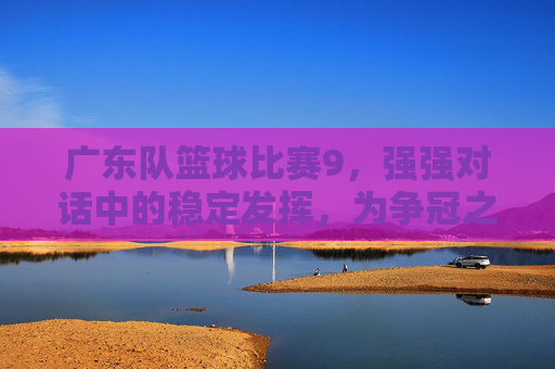 广东队篮球比赛9，强强对话中的稳定发挥，为争冠之路再添信心