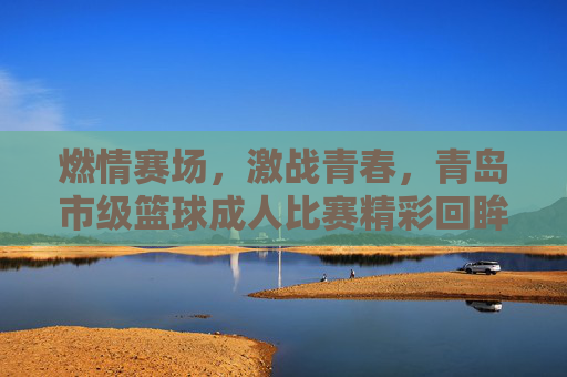 燃情赛场，激战青春，青岛市级篮球成人比赛精彩回眸