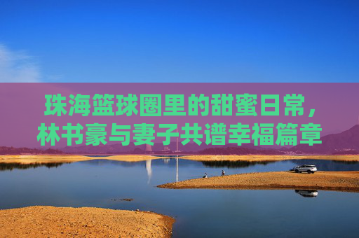 珠海篮球圈里的甜蜜日常,林书豪与妻子共谱幸福篇章