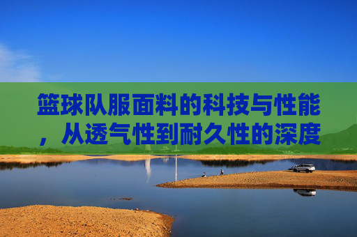 篮球队服面料的科技与性能，从透气性到耐久性的深度解析