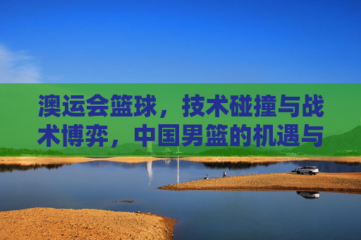 澳运会篮球,技术碰撞与战术博弈,中国男篮的机遇与挑战
