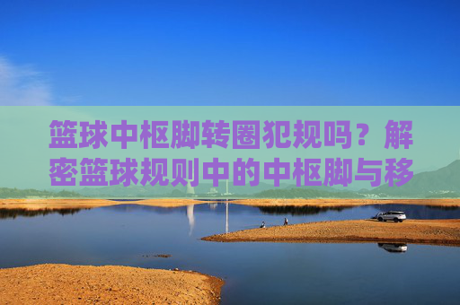 篮球中枢脚转圈犯规吗？解密篮球规则中的中枢脚与移动限制