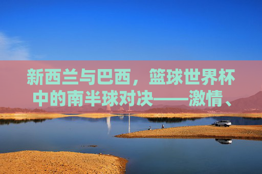 新西兰与巴西,篮球世界杯中的南半球对决——激情、技巧与竞技精神的碰撞