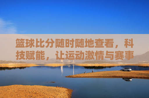篮球比分随时随地查看，科技赋能，让运动激情与赛事动态无缝衔接
