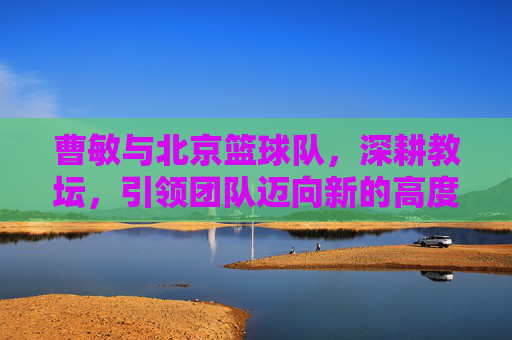 曹敏与北京篮球队，深耕教坛，引领团队迈向新的高度