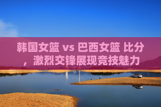 韩国女篮 vs 巴西女篮 比分，激烈交锋展现竞技魅力