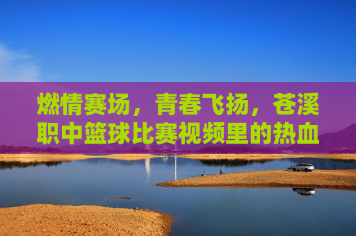 燃情赛场，青春飞扬，苍溪职中篮球比赛视频里的热血与梦想