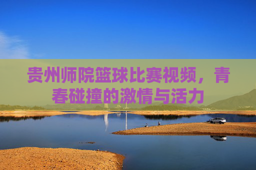 贵州师院篮球比赛视频,青春碰撞的激情与活力