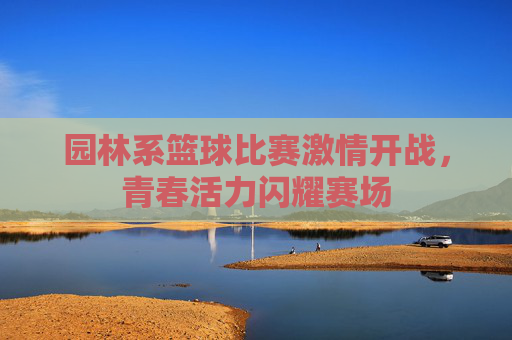园林系篮球比赛激情开战,青春活力闪耀赛场
