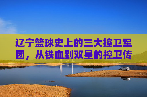辽宁篮球史上的三大控卫军团，从铁血到双星的控卫传承与时代印记