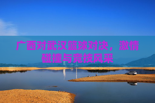 广西对武汉篮球对决，激情碰撞与竞技风采