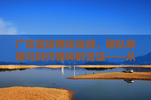 广东篮球两块金牌，团队荣耀与时代精神的见证——从全运会赛场到篮球文化的深度传承，广东篮球两块金牌，团队荣耀与时代精神的见证——从全运会赛场到篮球文化的深度传承