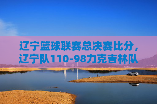 辽宁篮球联赛总决赛比分，辽宁队110-98力克吉林队，成功卫冕冠军