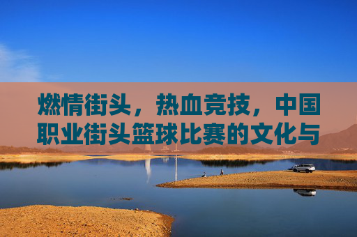 燃情街头，热血竞技，中国职业街头篮球比赛的文化与活力