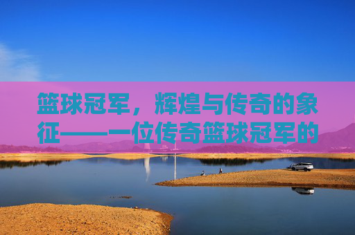 篮球冠军,辉煌与传奇的象征——一位传奇篮球冠军的深度解读