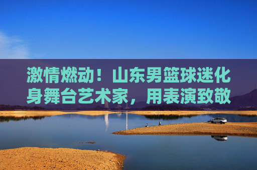 激情燃动!山东男篮球迷化身舞台艺术家,用表演致敬山东大汉的篮球魂