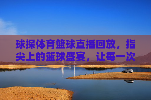 球探体育篮球直播回放，指尖上的篮球盛宴，让每一次精彩瞬间尽收眼底