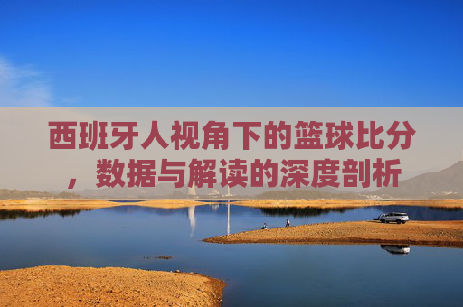 西班牙人视角下的篮球比分，数据与解读的深度剖析
