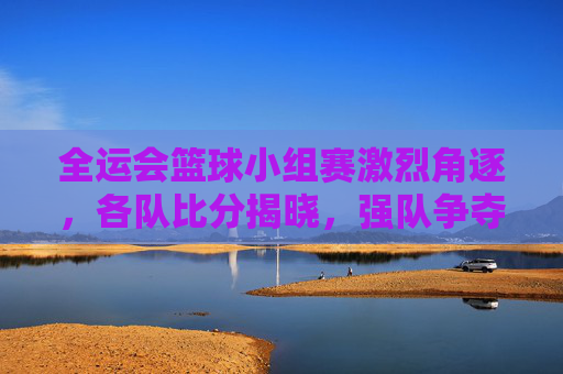 全运会篮球小组赛激烈角逐，各队比分揭晓，强队争夺晋级席位