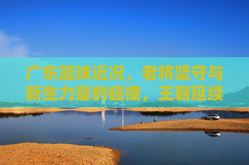 广东篮球近况,老将坚守与新生力量的碰撞,王朝延续的挑战与机遇