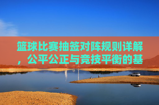 篮球比赛抽签对阵规则详解,公平公正与竞技平衡的基石