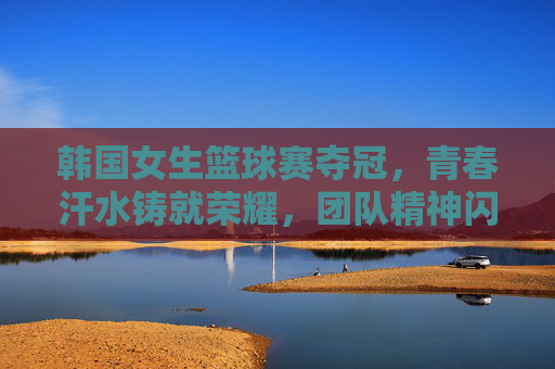 韩国女生篮球赛夺冠，青春汗水铸就荣耀，团队精神闪耀赛场