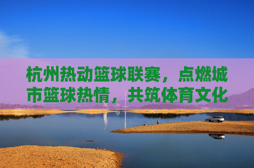 杭州热动篮球联赛，点燃城市篮球热情，共筑体育文化新篇章