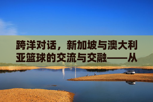 跨洋对话,新加坡与澳大利亚篮球的交流与交融——从亚洲小国到大洋洲强队的体育文化互鉴,跨洋对话,新加坡与澳大利亚篮球的交流与交融——从亚洲小国到大洋洲强队的体育文化互鉴