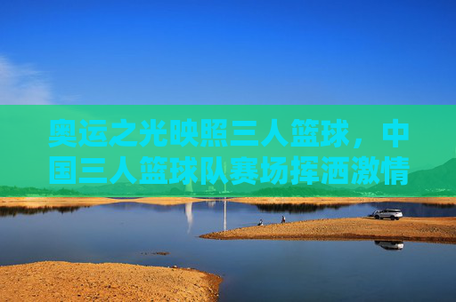 奥运之光映照三人篮球，中国三人篮球队赛场挥洒激情，彰显青春竞技魅力