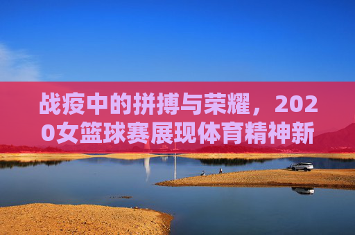 战疫中的拼搏与荣耀,2020女篮球赛展现体育精神新高度,战疫中的拼搏与荣耀,2020女篮球赛展现体育精神新高度