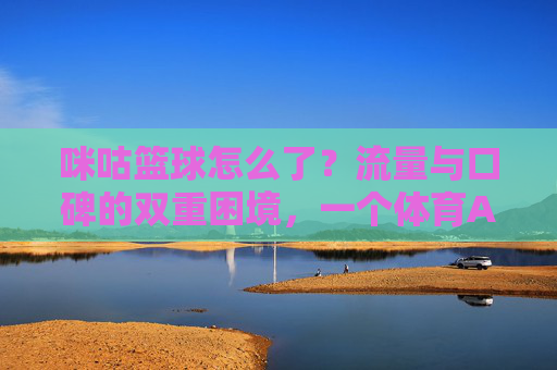 咪咕篮球怎么了?流量与口碑的双重困境,一个体育APP的迷失与反思