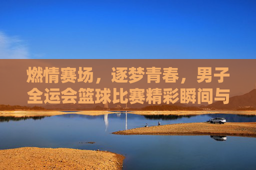 燃情赛场，逐梦青春，男子全运会篮球比赛精彩瞬间与精神传承