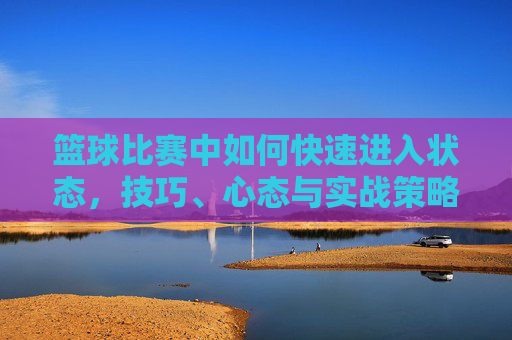 篮球比赛中如何快速进入状态,技巧、心态与实战策略