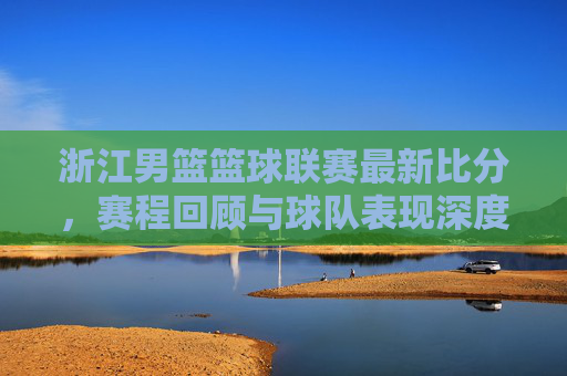 浙江男篮篮球联赛最新比分，赛程回顾与球队表现深度解析，浙江男篮篮球联赛最新比分、赛程回顾及球队表现深度解析
