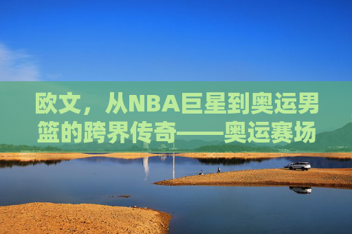 欧文，从NBA巨星到奥运男篮的跨界传奇——奥运赛场上的新角色与挑战，欧文，从NBA巨星到奥运男篮的跨界传奇——奥运赛场上的新角色与挑战