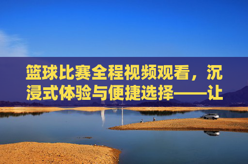 篮球比赛全程视频观看,沉浸式体验与便捷选择——让篮球激情随时随地点燃