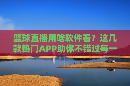 篮球直播用啥软件看？这几款热门APP助你不错过每一场精彩对决